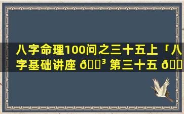 八字命理100问之三十五上「八字基础讲座 🌳 第三十五 🌷 讲」